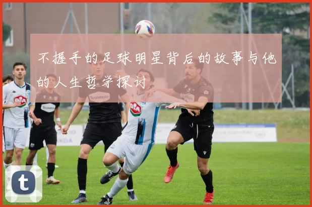 不握手的足球明星背后的故事与他的人生哲学探讨