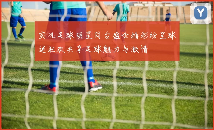 实况足球明星同台盛会精彩纷呈球迷狂欢共享足球魅力与激情