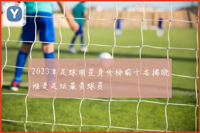 2023年足球明星身价榜前十名揭晓谁是足坛最贵球员