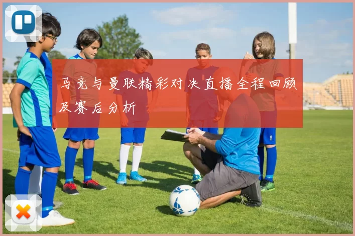 马竞与曼联精彩对决直播全程回顾及赛后分析