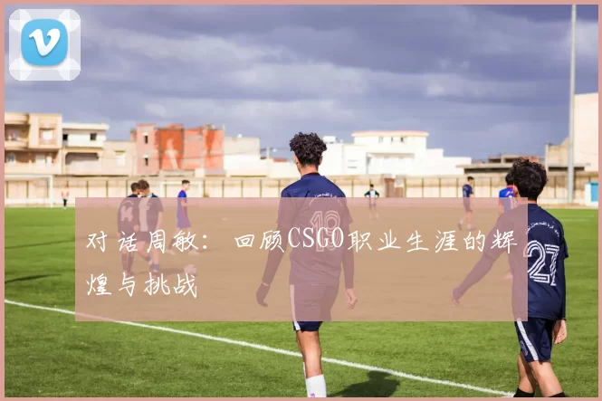 对话周敏：回顾CSGO职业生涯的辉煌与挑战