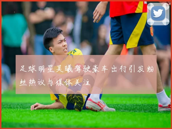 足球明星吴曦驾驶豪车出行引发粉丝热议与媒体关注
