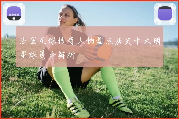 法国足球传奇人物盘点历史十大明星球员全解析