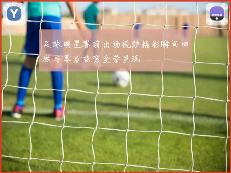 足球明星赛前出场视频精彩瞬间回顾与幕后花絮全景呈现