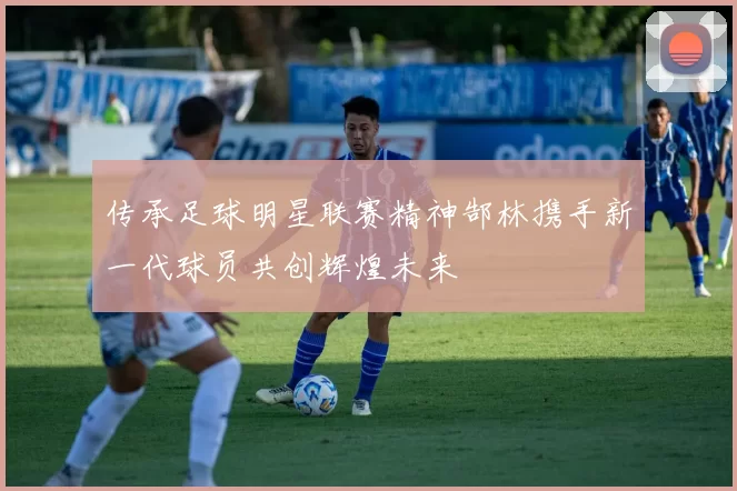 传承足球明星联赛精神郜林携手新一代球员共创辉煌未来