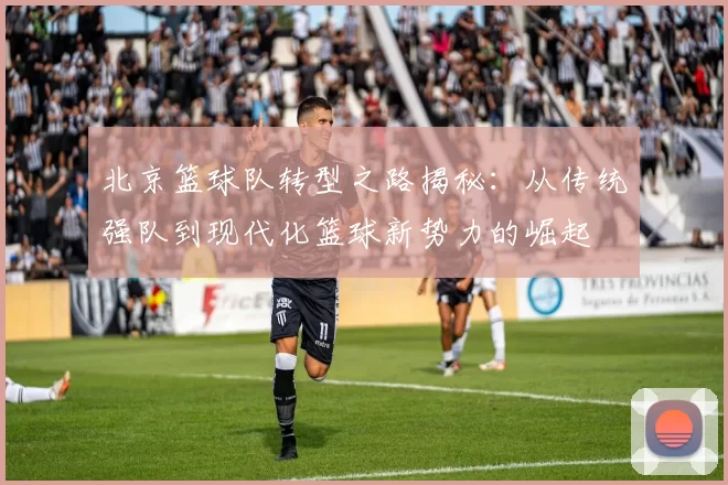 北京篮球队转型之路揭秘：从传统强队到现代化篮球新势力的崛起