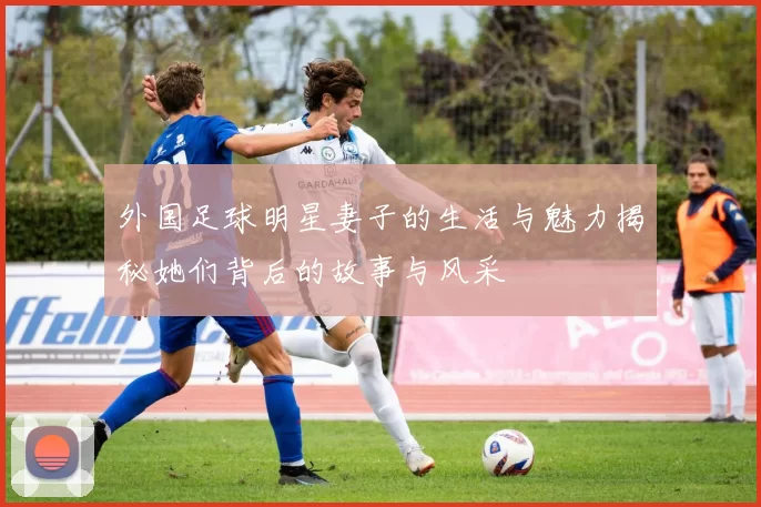 外国足球明星妻子的生活与魅力揭秘她们背后的故事与风采