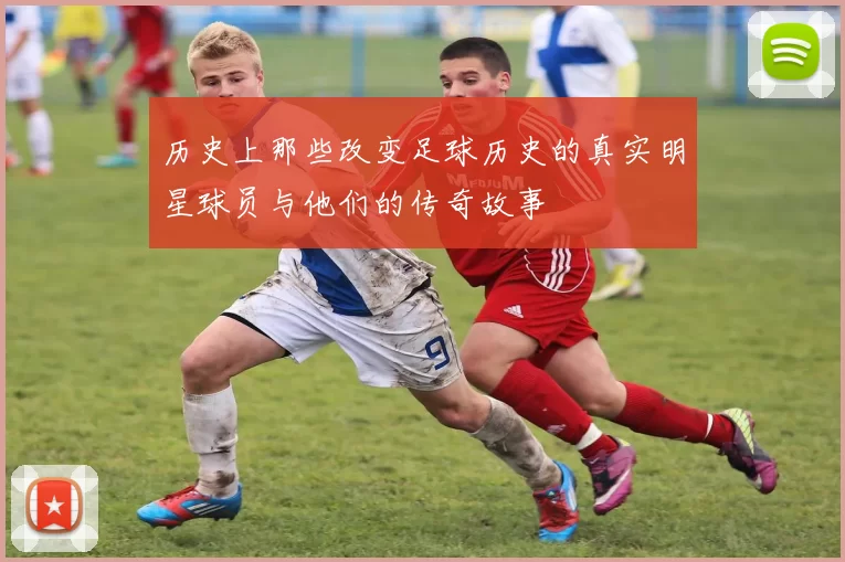 历史上那些改变足球历史的真实明星球员与他们的传奇故事