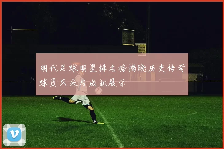 明代足球明星排名榜揭晓历史传奇球员风采与成就展示