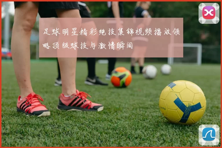 足球明星精彩绝技集锦视频播放领略顶级球技与激情瞬间