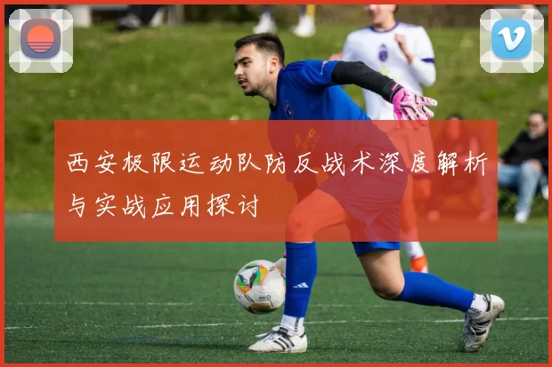 西安极限运动队防反战术深度解析与实战应用探讨