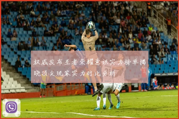 权威发布王者荣耀意识实力榜单揭晓顶尖玩家实力对比分析
