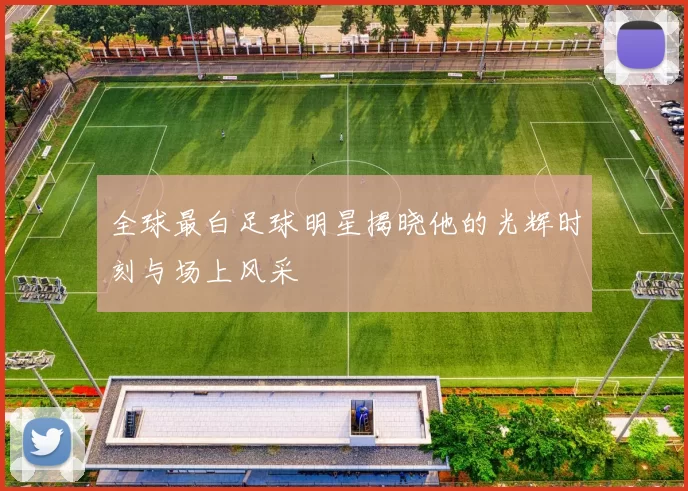 全球最白足球明星揭晓他的光辉时刻与场上风采