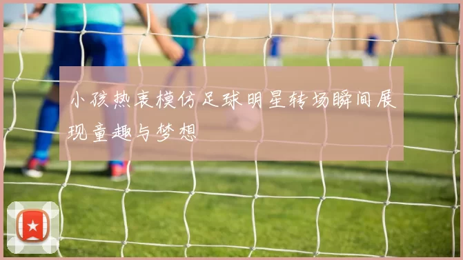 小孩热衷模仿足球明星转场瞬间展现童趣与梦想