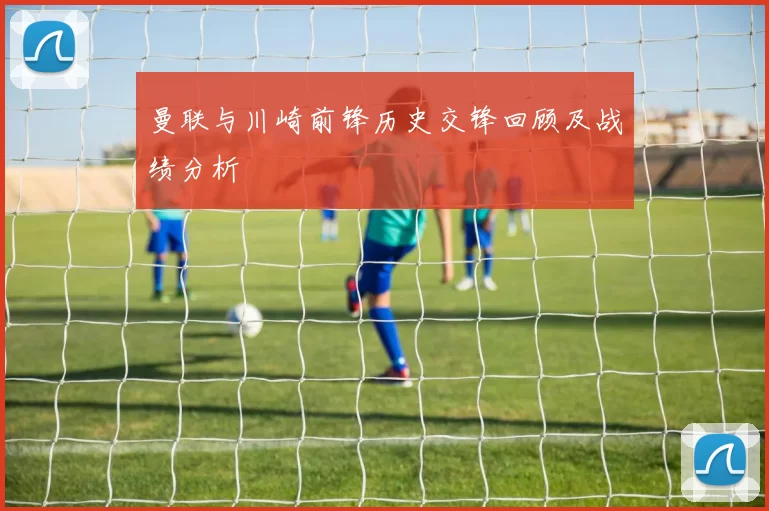 曼联与川崎前锋历史交锋回顾及战绩分析
