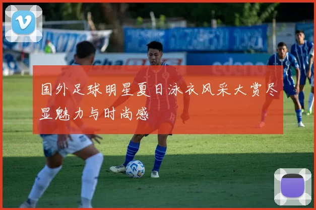 国外足球明星夏日泳衣风采大赏尽显魅力与时尚感