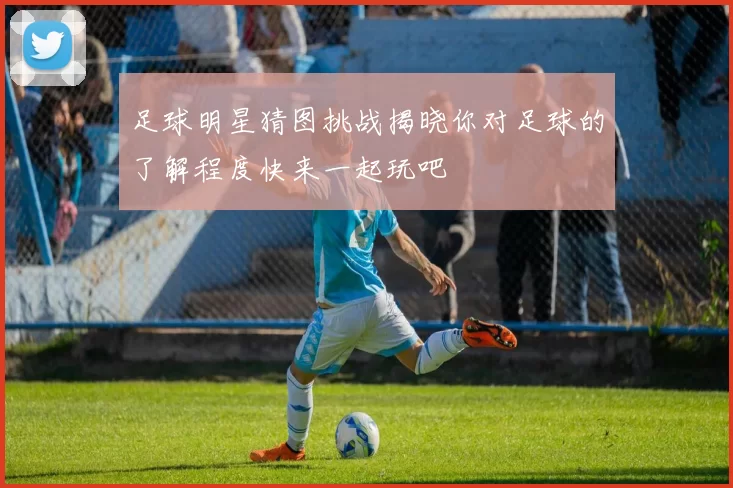 足球明星猜图挑战揭晓你对足球的了解程度快来一起玩吧
