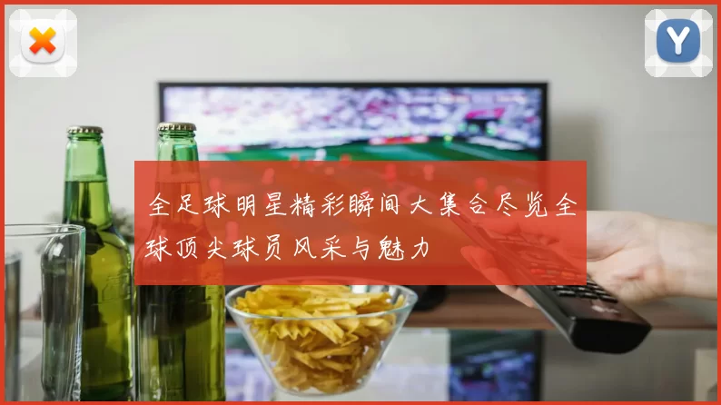 全足球明星精彩瞬间大集合尽览全球顶尖球员风采与魅力