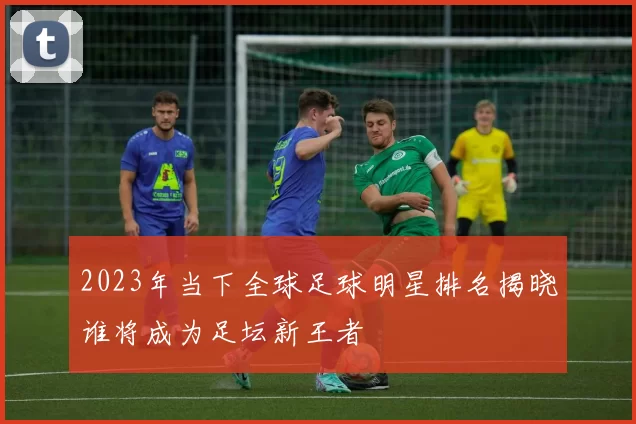 2023年当下全球足球明星排名揭晓谁将成为足坛新王者
