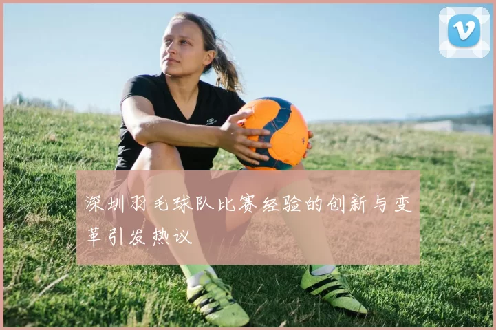 深圳羽毛球队比赛经验的创新与变革引发热议