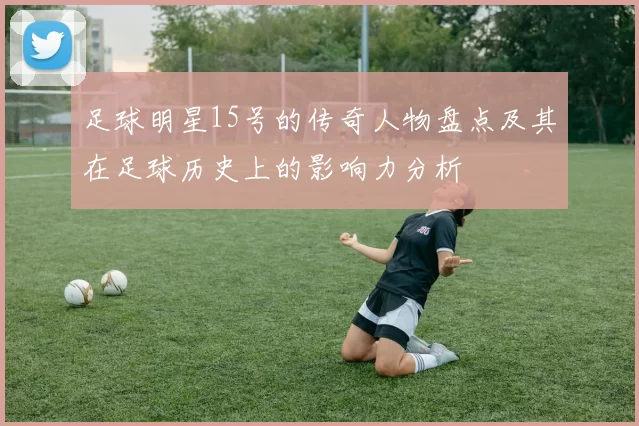 足球明星15号的传奇人物盘点及其在足球历史上的影响力分析