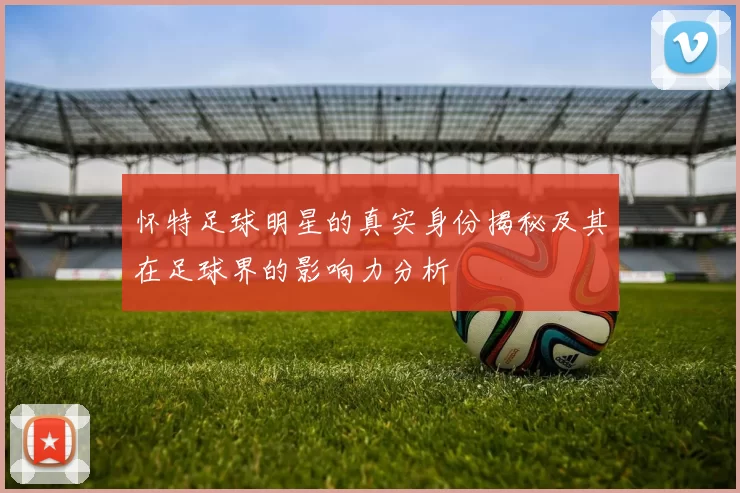 怀特足球明星的真实身份揭秘及其在足球界的影响力分析