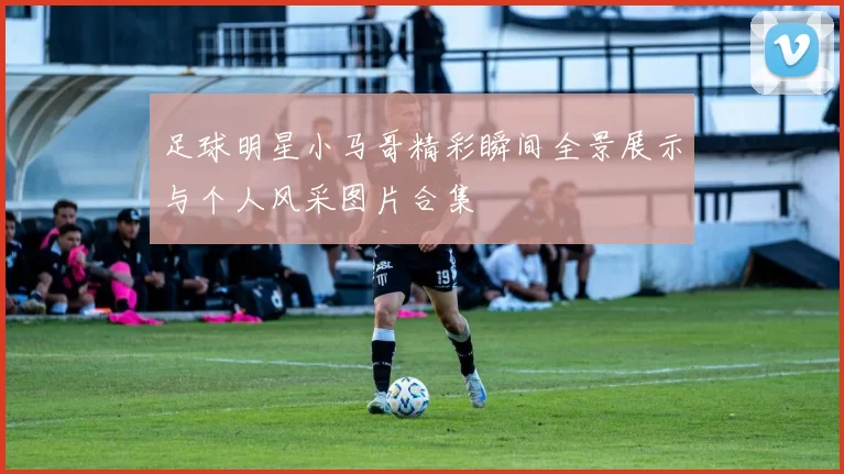 足球明星小马哥精彩瞬间全景展示与个人风采图片合集