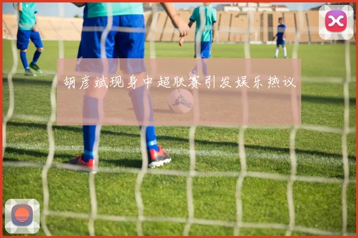 胡彦斌现身中超联赛引发娱乐热议
