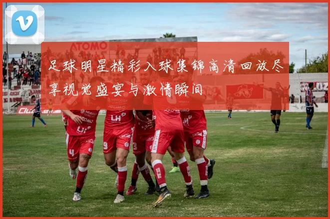 足球明星精彩入球集锦高清回放尽享视觉盛宴与激情瞬间