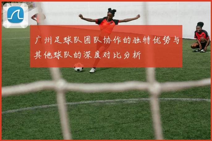 广州足球队团队协作的独特优势与其他球队的深度对比分析