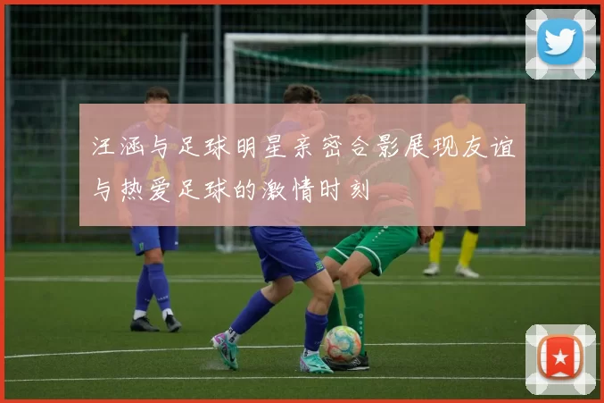 汪涵与足球明星亲密合影展现友谊与热爱足球的激情时刻