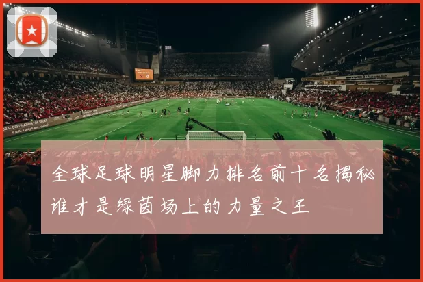 全球足球明星脚力排名前十名揭秘谁才是绿茵场上的力量之王