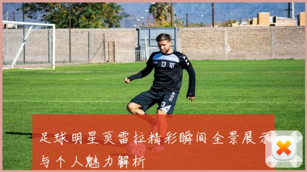 足球明星莫雷拉精彩瞬间全景展示与个人魅力解析