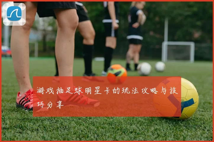 游戏抽足球明星卡的玩法攻略与技巧分享