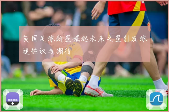 英国足球新星崛起未来之星引发球迷热议与期待
