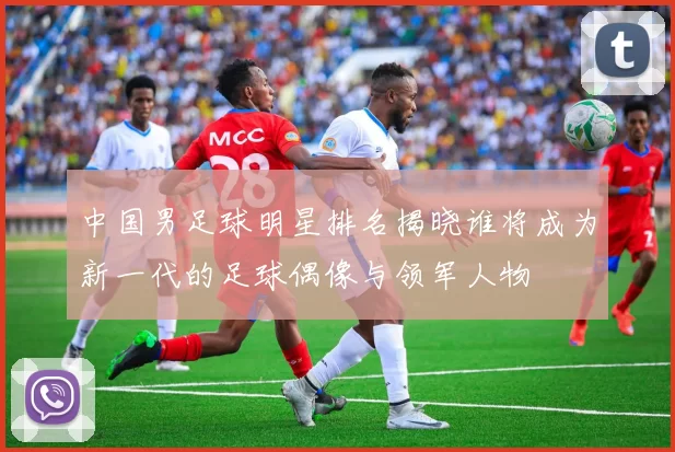 中国男足球明星排名揭晓谁将成为新一代的足球偶像与领军人物
