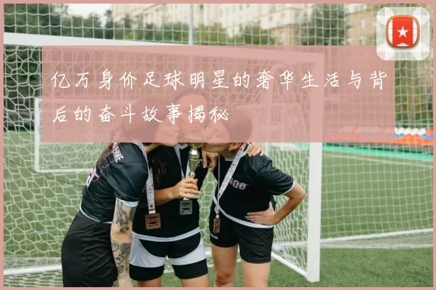 亿万身价足球明星的奢华生活与背后的奋斗故事揭秘
