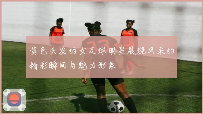 黄色头发的女足球明星展现风采的精彩瞬间与魅力形象