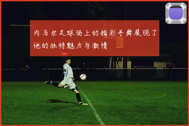 内马尔足球场上的精彩手舞展现了他的独特魅力与激情