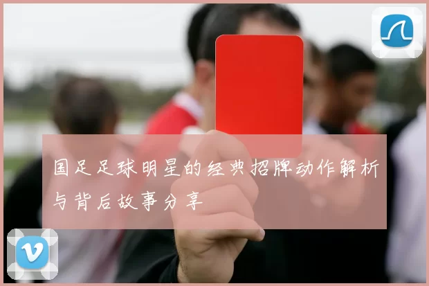 国足足球明星的经典招牌动作解析与背后故事分享