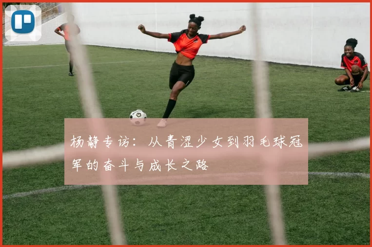 杨静专访：从青涩少女到羽毛球冠军的奋斗与成长之路