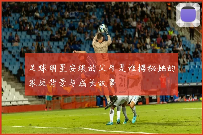 足球明星安琪的父母是谁揭秘她的家庭背景与成长故事