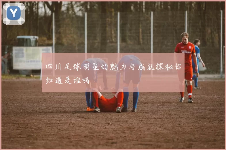 四川足球明星的魅力与成就探秘你知道是谁吗