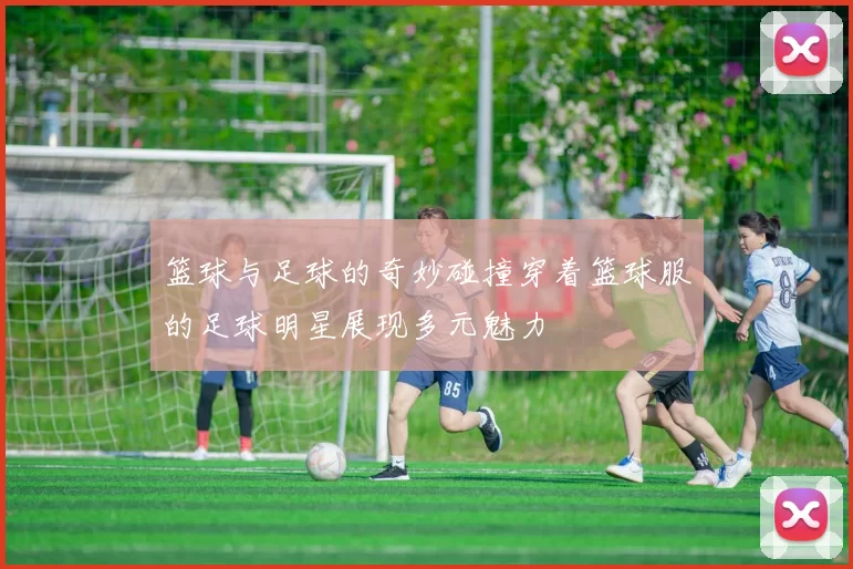 篮球与足球的奇妙碰撞穿着篮球服的足球明星展现多元魅力