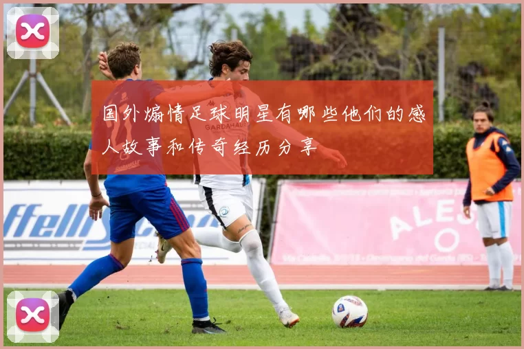 国外煽情足球明星有哪些他们的感人故事和传奇经历分享