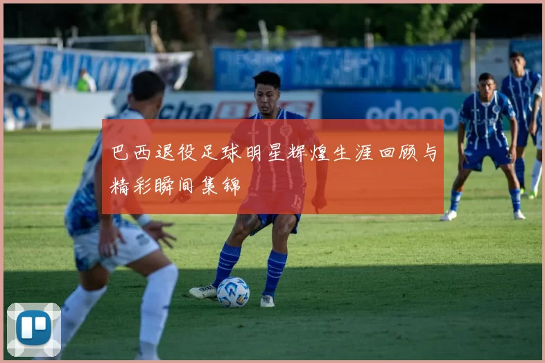 巴西退役足球明星辉煌生涯回顾与精彩瞬间集锦