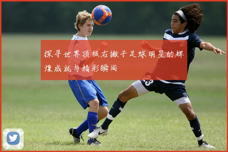 探寻世界顶级右撇子足球明星的辉煌成就与精彩瞬间