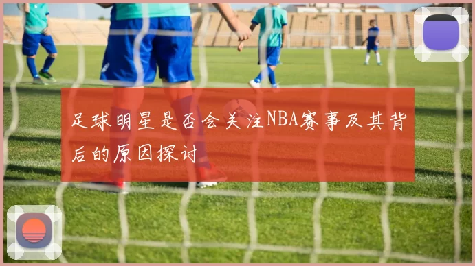 足球明星是否会关注NBA赛事及其背后的原因探讨