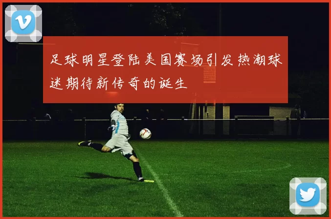 足球明星登陆美国赛场引发热潮球迷期待新传奇的诞生