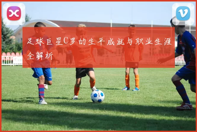 足球巨星C罗的生平成就与职业生涯全解析
